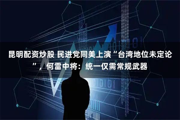 昆明配资炒股 民进党同美上演“台湾地位未定论”，何雷中将：统一仅需常规武器