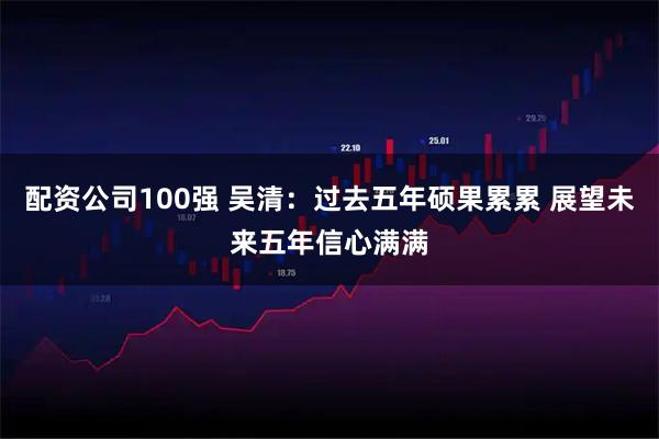 配资公司100强 吴清：过去五年硕果累累 展望未来五年信心满满