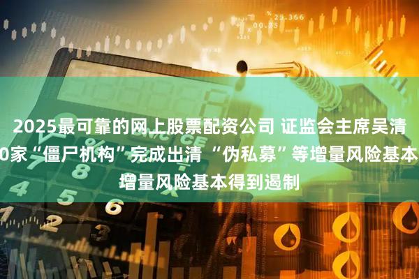 2025最可靠的网上股票配资公司 证监会主席吴清：约7000家“僵尸机构”完成出清 “伪私募”等增量风险基本得到遏制