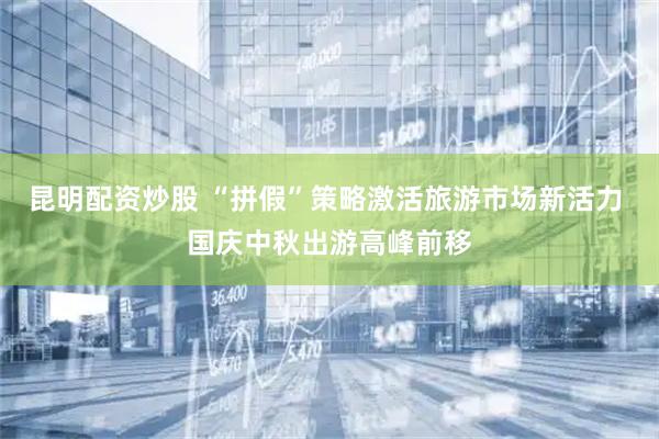 昆明配资炒股 “拼假”策略激活旅游市场新活力 国庆中秋出游高峰前移