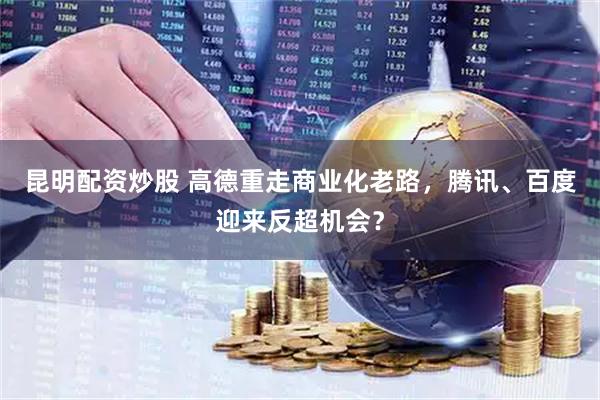 昆明配资炒股 高德重走商业化老路，腾讯、百度迎来反超机会？