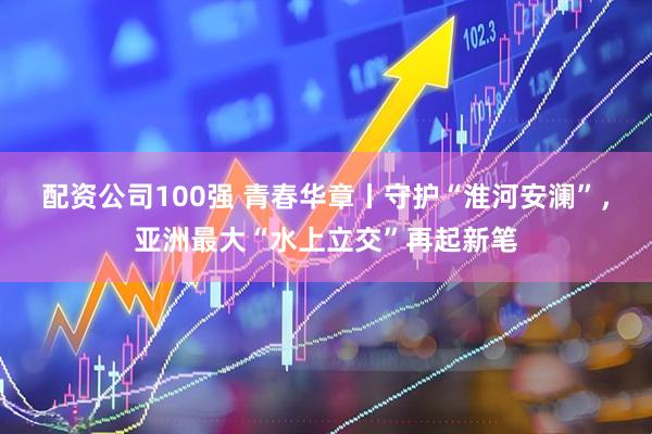 配资公司100强 青春华章丨守护“淮河安澜”，亚洲最大“水上立交”再起新笔