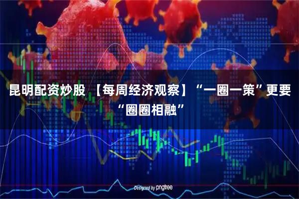 昆明配资炒股 【每周经济观察】“一圈一策”更要“圈圈相融”