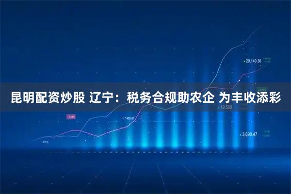 昆明配资炒股 辽宁：税务合规助农企 为丰收添彩