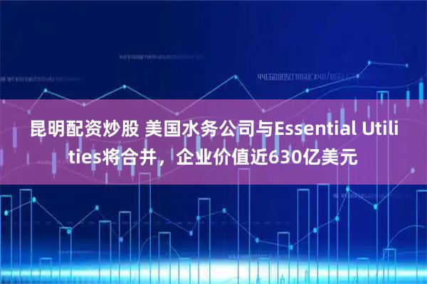 昆明配资炒股 美国水务公司与Essential Utilities将合并，企业价值近630亿美元
