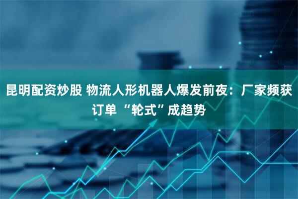 昆明配资炒股 物流人形机器人爆发前夜：厂家频获订单 “轮式”成趋势