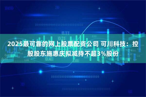 2025最可靠的网上股票配资公司 可川科技：控股股东施惠庆拟减持不超3%股份
