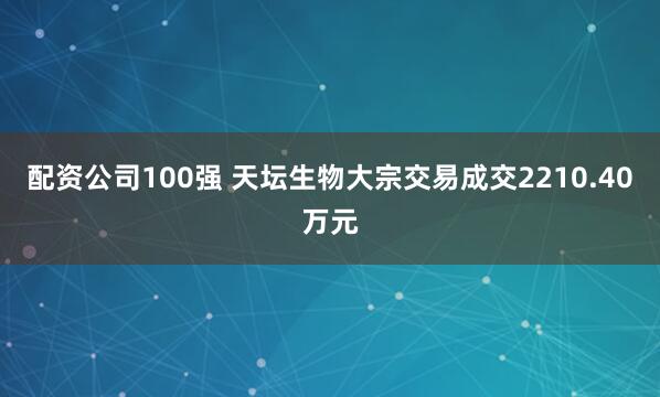 配资公司100强 天坛生物大宗交易成交2210.40万元