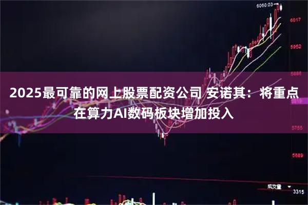 2025最可靠的网上股票配资公司 安诺其：将重点在算力AI数码板块增加投入