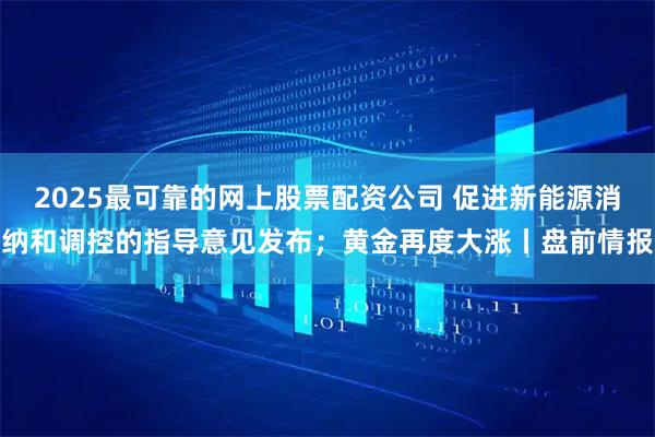 2025最可靠的网上股票配资公司 促进新能源消纳和调控的指导意见发布；黄金再度大涨丨盘前情报