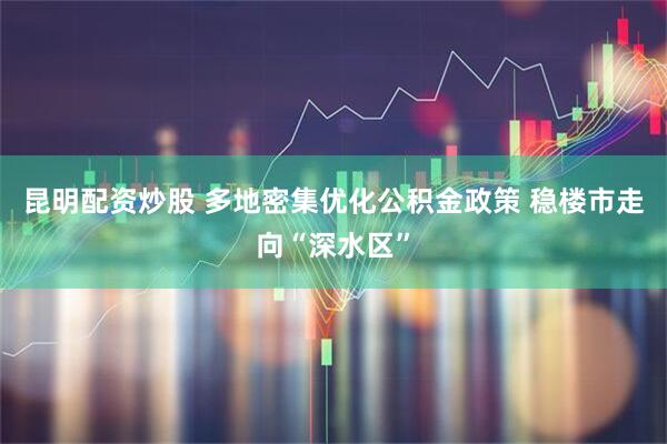 昆明配资炒股 多地密集优化公积金政策 稳楼市走向“深水区”