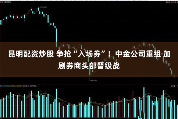 昆明配资炒股 争抢“入场券”！中金公司重组 加剧券商头部晋级战