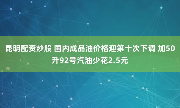 昆明配资炒股 国内成品油价格迎第十次下调 加50升92号汽油少花2.5元