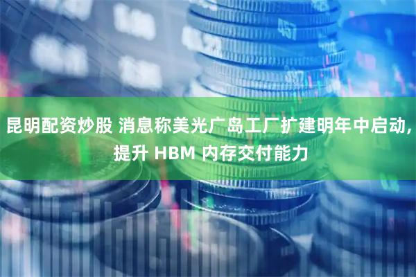 昆明配资炒股 消息称美光广岛工厂扩建明年中启动, 提升 HBM 内存交付能力
