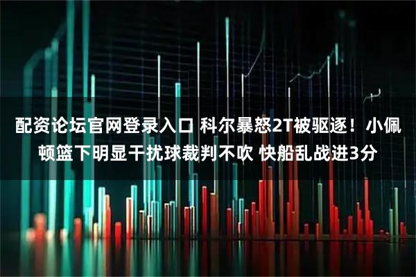 配资论坛官网登录入口 科尔暴怒2T被驱逐！小佩顿篮下明显干扰球裁判不吹 快船乱战进3分