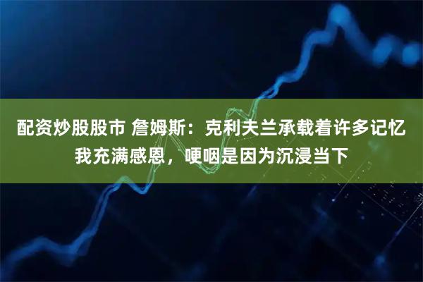 配资炒股股市 詹姆斯：克利夫兰承载着许多记忆我充满感恩，哽咽是因为沉浸当下