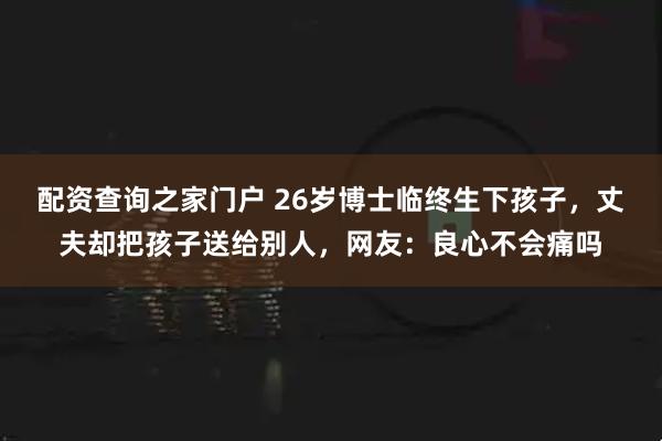 配资查询之家门户 26岁博士临终生下孩子，丈夫却把孩子送给别人，网友：良心不会痛吗