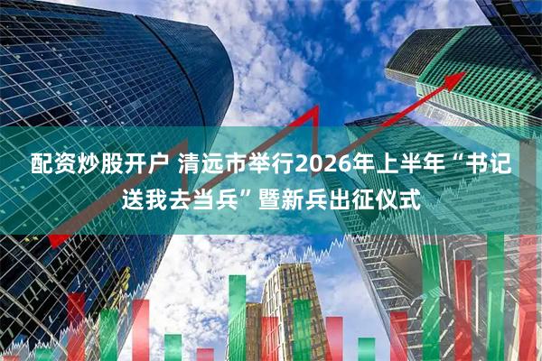 配资炒股开户 清远市举行2026年上半年“书记送我去当兵”暨新兵出征仪式