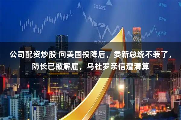 公司配资炒股 向美国投降后,委新总统不装了,防长已被解雇,马杜罗亲信遭清算