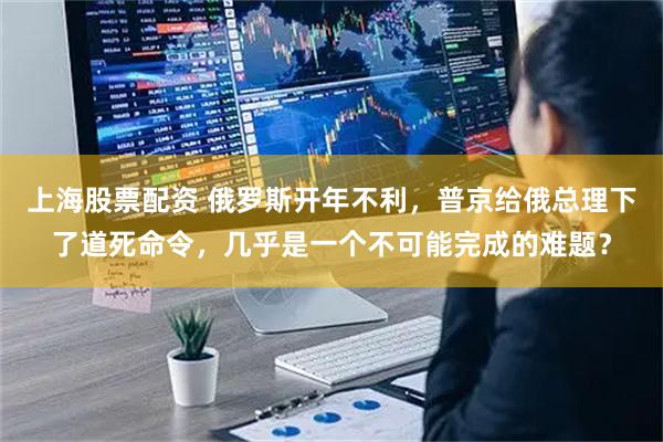 上海股票配资 俄罗斯开年不利,普京给俄总理下了道死命令,几乎是一个不可能完成的难题?