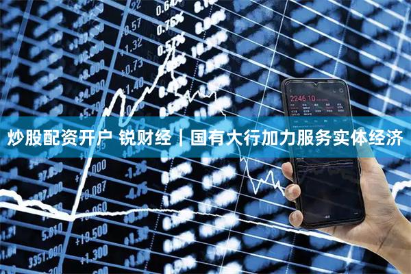 炒股配资开户 锐财经|国有大行加力服务实体经济