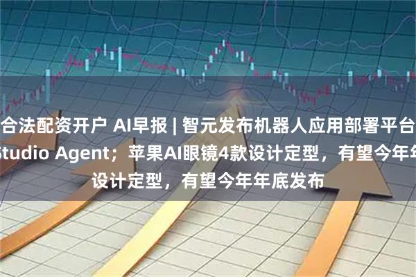 合法配资开户 AI早报 | 智元发布机器人应用部署平台Genie Studio Agent；苹果AI眼镜4款设计定型，有望今年年底发布