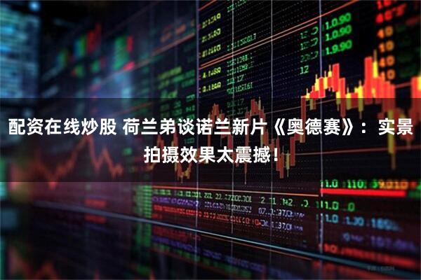 配资在线炒股 荷兰弟谈诺兰新片《奥德赛》：实景拍摄效果太震撼！