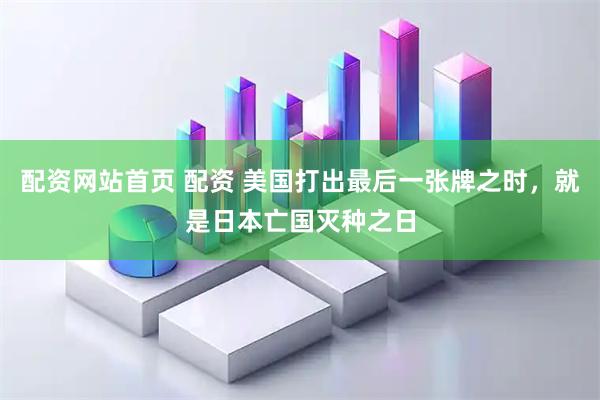 配资网站首页 配资 美国打出最后一张牌之时，就是日本亡国灭种之日