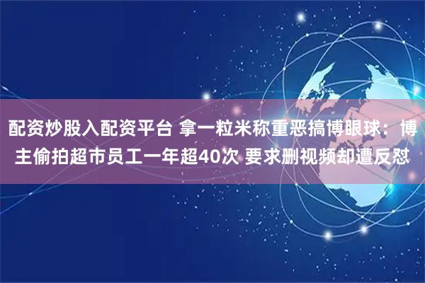 配资炒股入配资平台 拿一粒米称重恶搞博眼球：博主偷拍超市员工一年超40次 要求删视频却遭反怼