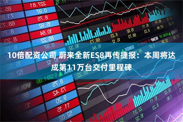 10倍配资公司 蔚来全新ES8再传捷报：本周将达成第11万台交付里程碑