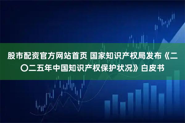 股市配资官方网站首页 国家知识产权局发布《二〇二五年中国知识产权保护状况》白皮书