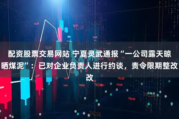 配资股票交易网站 宁夏灵武通报“一公司露天晾晒煤泥”：已对企业负责人进行约谈，责令限期整改