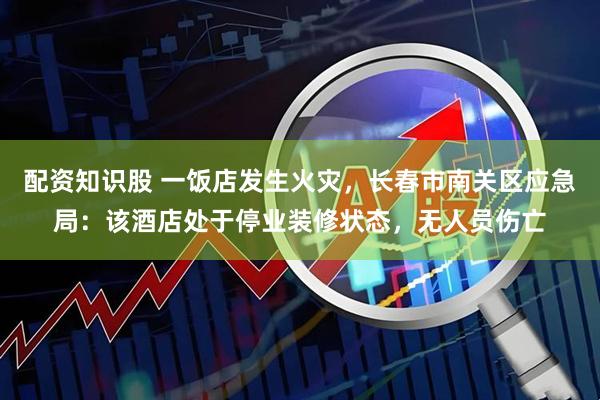 配资知识股 一饭店发生火灾，长春市南关区应急局：该酒店处于停业装修状态，无人员伤亡