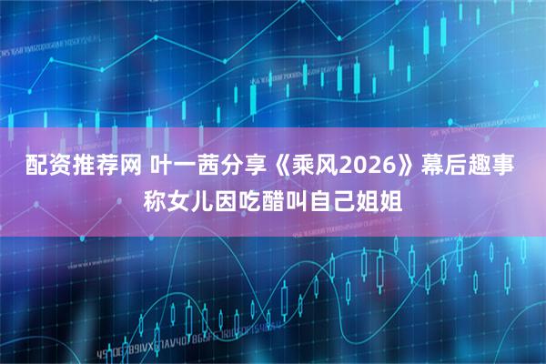 配资推荐网 叶一茜分享《乘风2026》幕后趣事 称女儿因吃醋叫自己姐姐