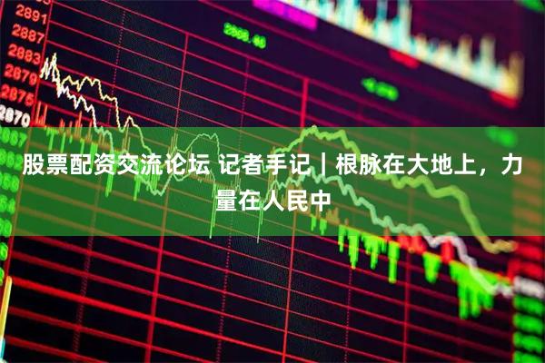 股票配资交流论坛 记者手记｜根脉在大地上，力量在人民中