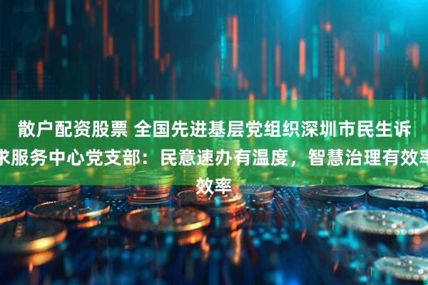 散户配资股票 全国先进基层党组织深圳市民生诉求服务中心党支部：民意速办有温度，智慧治理有效率