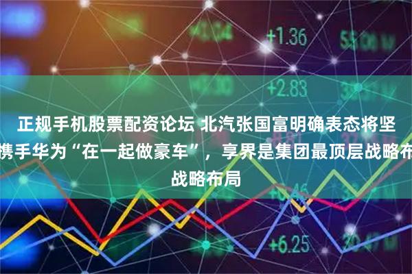 正规手机股票配资论坛 北汽张国富明确表态将坚定携手华为“在一起做豪车”，享界是集团最顶层战略布局