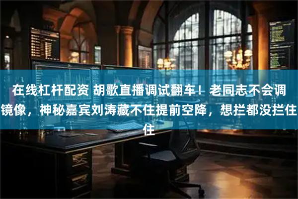 在线杠杆配资 胡歌直播调试翻车！老同志不会调镜像，神秘嘉宾刘涛藏不住提前空降，想拦都没拦住